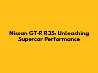 Nissan GT-R R35: Unleashing Supercar Performance