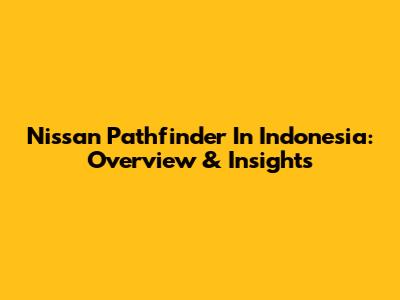 Nissan Pathfinder In Indonesia: Overview & Insights