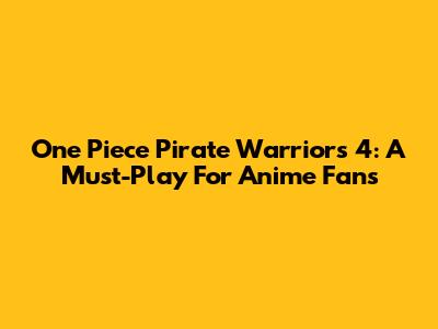 One Piece Pirate Warriors 4: A Must-Play For Anime Fans