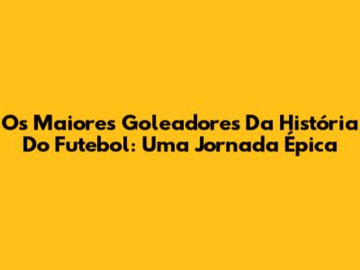 Os Maiores Goleadores Da História Do Futebol: Uma Jornada Épica