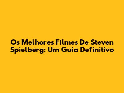 Os Melhores Filmes De Steven Spielberg: Um Guia Definitivo