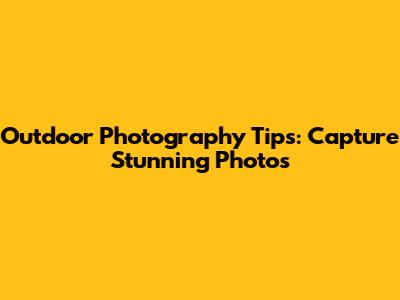 Outdoor Photography Tips: Capture Stunning Photos