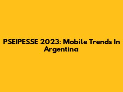 PSEIPESSE 2023: Mobile Trends In Argentina