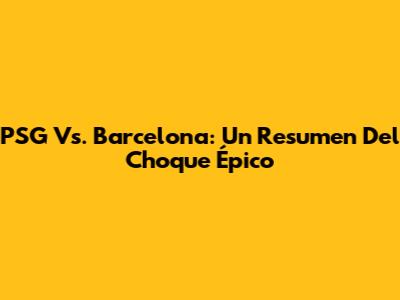 PSG Vs. Barcelona: Un Resumen Del Choque Épico