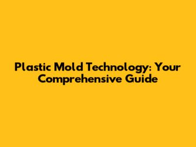 Plastic Mold Technology: Your Comprehensive Guide