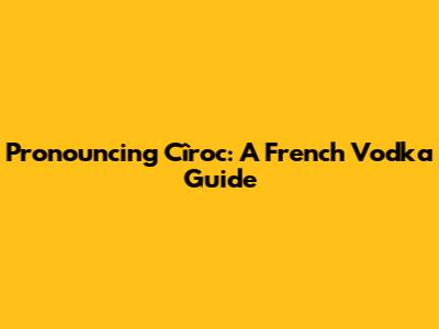 Pronouncing Cîroc: A French Vodka Guide