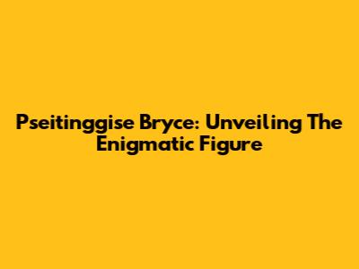 Pseitinggise Bryce: Unveiling The Enigmatic Figure