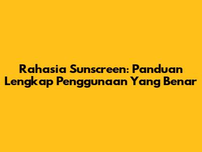 Rahasia Sunscreen: Panduan Lengkap Penggunaan Yang Benar