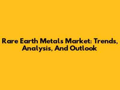Rare Earth Metals Market: Trends, Analysis, And Outlook