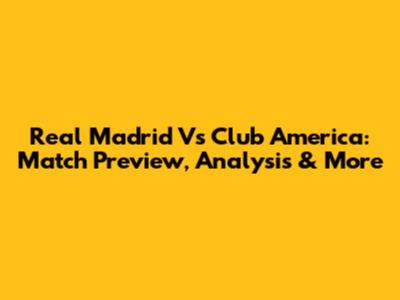 Real Madrid Vs Club America: Match Preview, Analysis & More