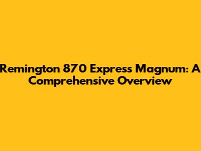 Remington 870 Express Magnum: A Comprehensive Overview