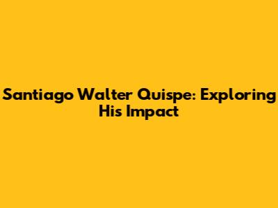 Santiago Walter Quispe: Exploring His Impact