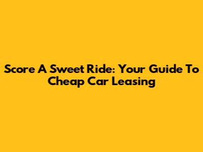 Score A Sweet Ride: Your Guide To Cheap Car Leasing