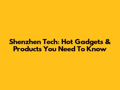 Shenzhen Tech: Hot Gadgets & Products You Need To Know