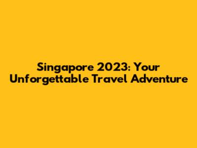 Singapore 2023: Your Unforgettable Travel Adventure