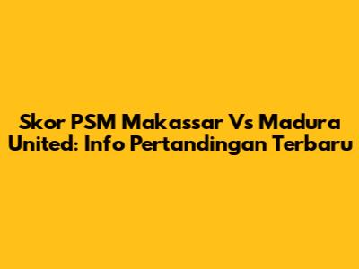 Skor PSM Makassar Vs Madura United: Info Pertandingan Terbaru