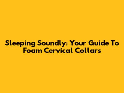 Sleeping Soundly: Your Guide To Foam Cervical Collars