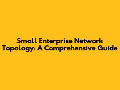 Small Enterprise Network Topology: A Comprehensive Guide