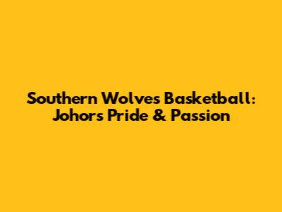 Southern Wolves Basketball: Johor's Pride & Passion