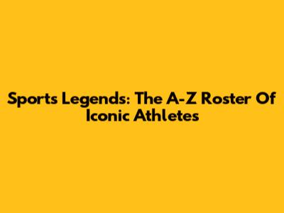 Sports Legends: The A-Z Roster Of Iconic Athletes