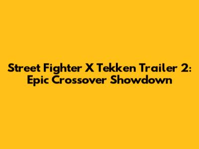 Street Fighter X Tekken Trailer 2: Epic Crossover Showdown