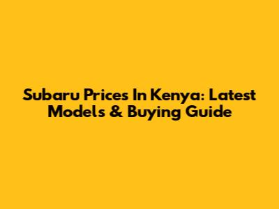 Subaru Prices In Kenya: Latest Models & Buying Guide