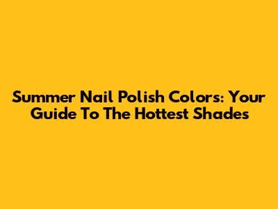 Summer Nail Polish Colors: Your Guide To The Hottest Shades
