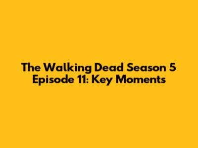 The Walking Dead Season 5 Episode 11: Key Moments