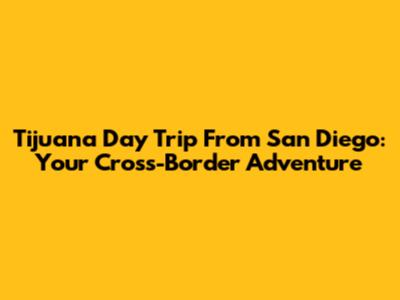 Tijuana Day Trip From San Diego: Your Cross-Border Adventure
