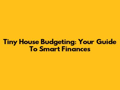 Tiny House Budgeting: Your Guide To Smart Finances