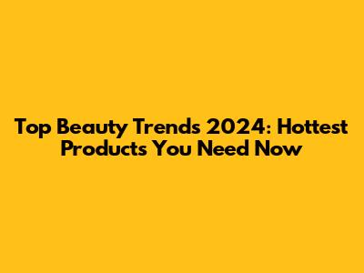 Top Beauty Trends 2024: Hottest Products You Need Now