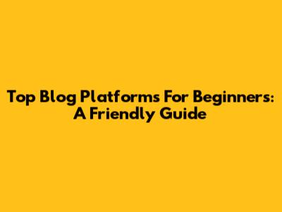 Top Blog Platforms For Beginners: A Friendly Guide