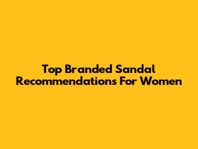Top Branded Sandal Recommendations For Women