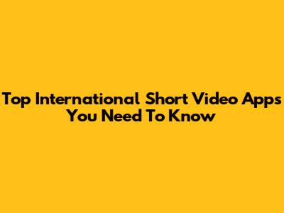 Top International Short Video Apps You Need To Know
