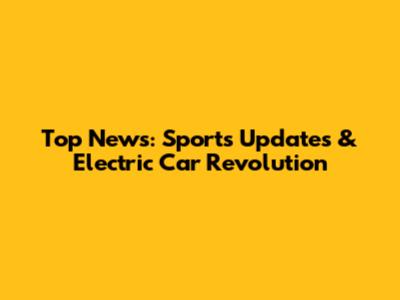 Top News: Sports Updates & Electric Car Revolution
