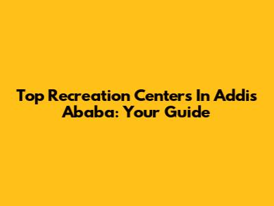 Top Recreation Centers In Addis Ababa: Your Guide