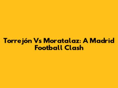 Torrejón Vs Moratalaz: A Madrid Football Clash