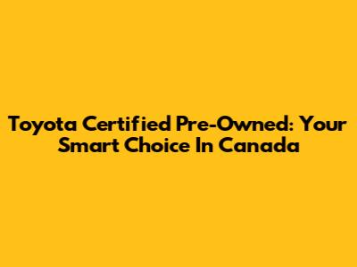 Toyota Certified Pre-Owned: Your Smart Choice In Canada