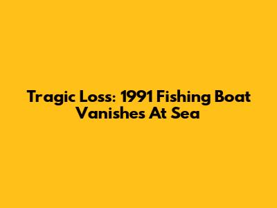 Tragic Loss: 1991 Fishing Boat Vanishes At Sea