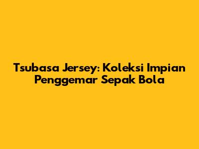 Tsubasa Jersey: Koleksi Impian Penggemar Sepak Bola