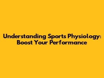 Understanding Sports Physiology: Boost Your Performance