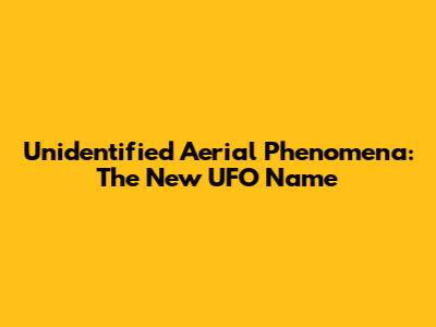 Unidentified Aerial Phenomena: The New UFO Name