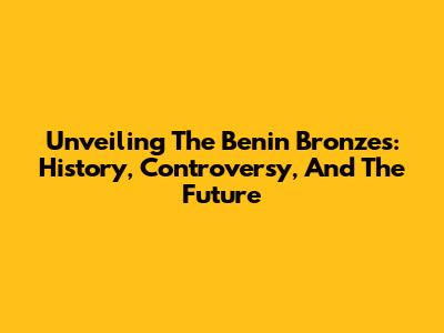 Unveiling The Benin Bronzes: History, Controversy, And The Future