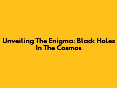 Unveiling The Enigma: Black Holes In The Cosmos