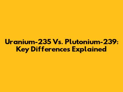 Uranium-235 Vs. Plutonium-239: Key Differences Explained