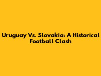 Uruguay Vs. Slovakia: A Historical Football Clash