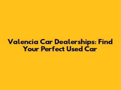 Valencia Car Dealerships: Find Your Perfect Used Car