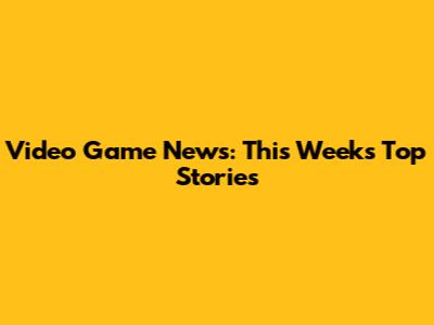 Video Game News: This Week's Top Stories