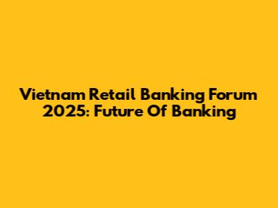 Vietnam Retail Banking Forum 2025: Future Of Banking