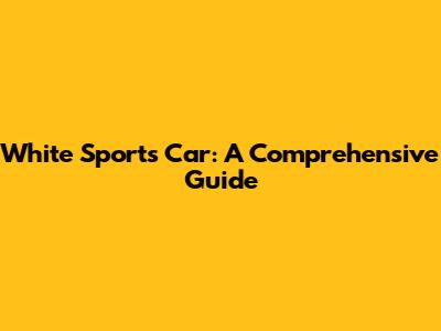 White Sports Car: A Comprehensive Guide
